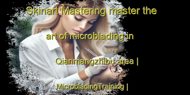 Skinart Mastering master the art of microblading in Qianmangzhibu area | MicrobladingTraining | MicrobladingClasses | SkinartTraining-China